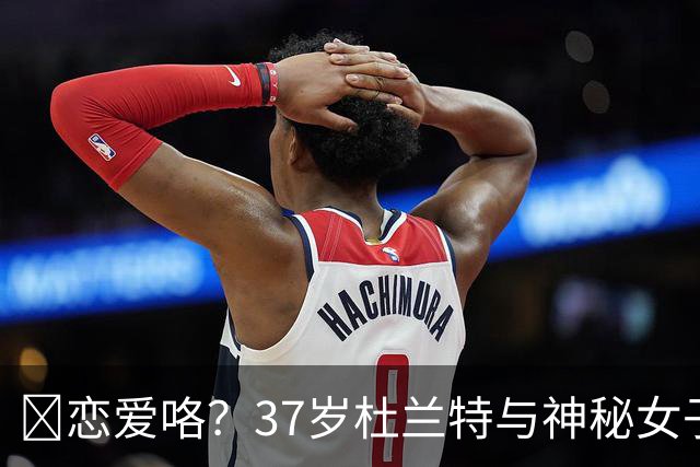 😍恋爱咯？37岁杜兰特与神秘女子约会 躲在灌木丛避开狗仔😂